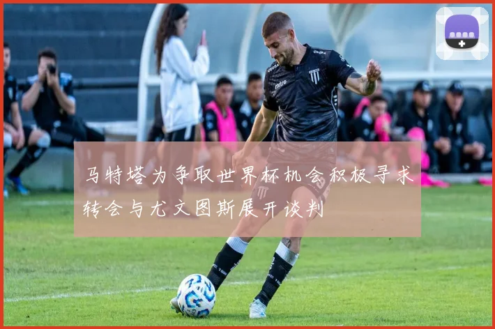 马特塔为争取世界杯机会积极寻求转会与尤文图斯展开谈判