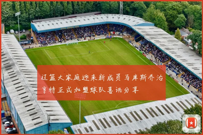 辽篮大家庭迎来新成员马库斯乔治亨特正式加盟球队喜讯分享