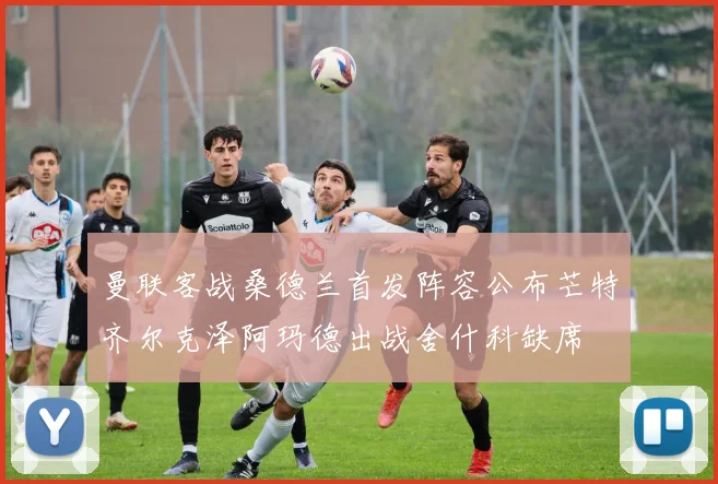 曼联客战桑德兰首发阵容公布芒特齐尔克泽阿玛德出战舍什科缺席