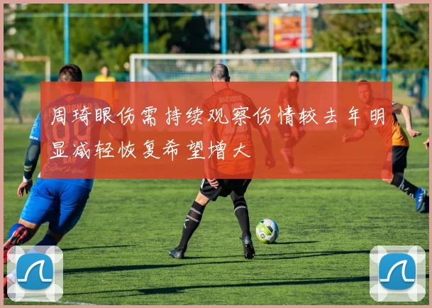 周琦眼伤需持续观察伤情较去年明显减轻恢复希望增大