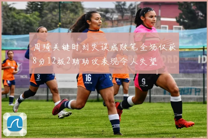 周琦关键时刻失误成败笔全场仅获8分12板2助助攻表现令人失望