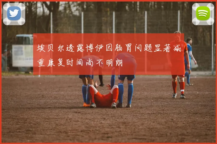 埃贝尔透露博伊因肠胃问题显著减重康复时间尚不明朗
