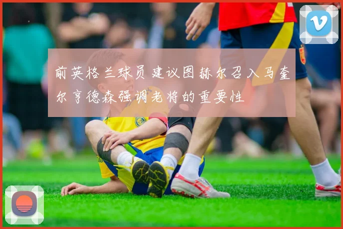 前英格兰球员建议图赫尔召入马奎尔亨德森强调老将的重要性