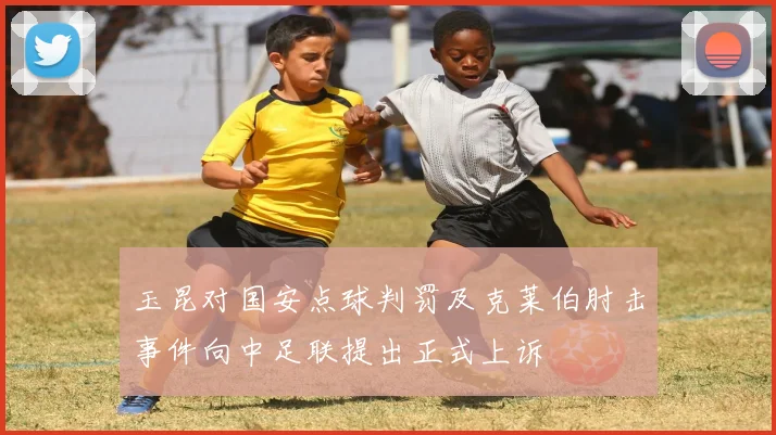 玉昆对国安点球判罚及克莱伯肘击事件向中足联提出正式上诉