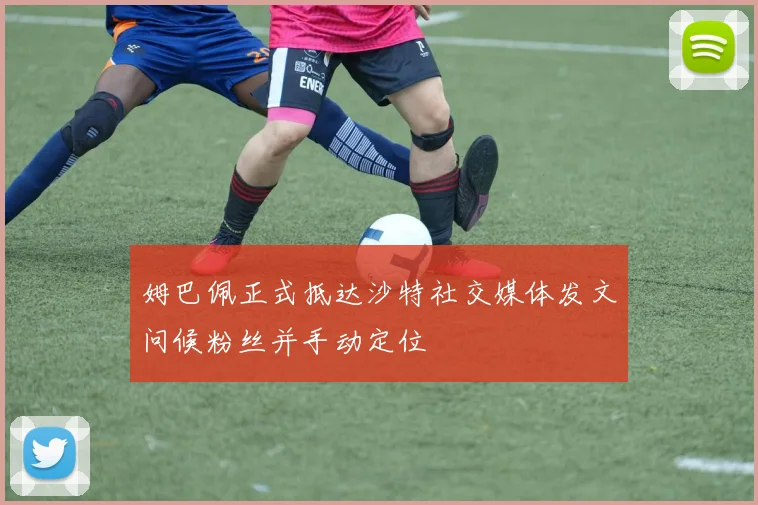 姆巴佩正式抵达沙特社交媒体发文问候粉丝并手动定位