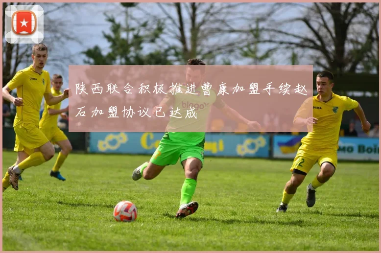 陕西联合积极推进曹康加盟手续赵石加盟协议已达成
