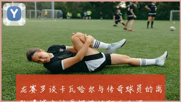 龙赛罗谈卡瓦哈尔与传奇球员的离队遗憾本该更辉煌的职业生涯