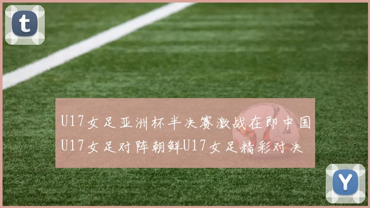 U17女足亚洲杯半决赛激战在即中国U17女足对阵朝鲜U17女足精彩对决即将开启