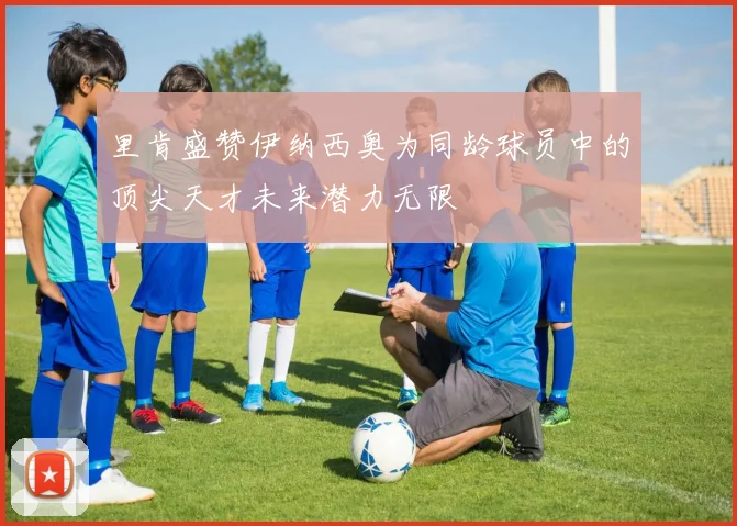 里肯盛赞伊纳西奥为同龄球员中的顶尖天才未来潜力无限