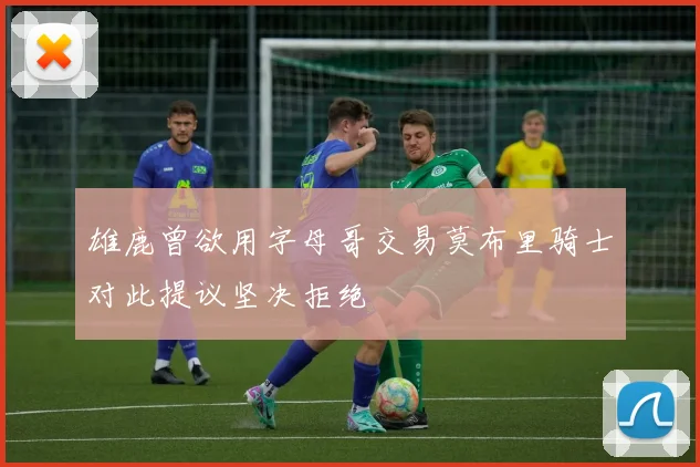雄鹿曾欲用字母哥交易莫布里骑士对此提议坚决拒绝