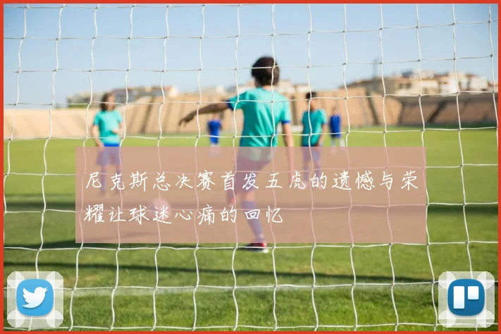 尼克斯总决赛首发五虎的遗憾与荣耀让球迷心痛的回忆