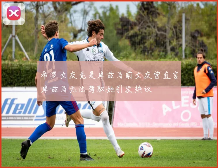 希罗女友竟是库兹马前女友曾直言库兹马无法驾驭她引发热议