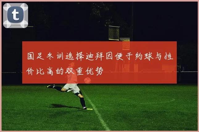 国足冬训选择迪拜因便于约球与性价比高的双重优势