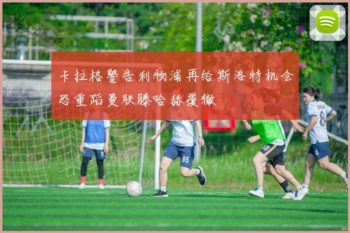卡拉格警告利物浦再给斯洛特机会恐重蹈曼联滕哈赫覆辙