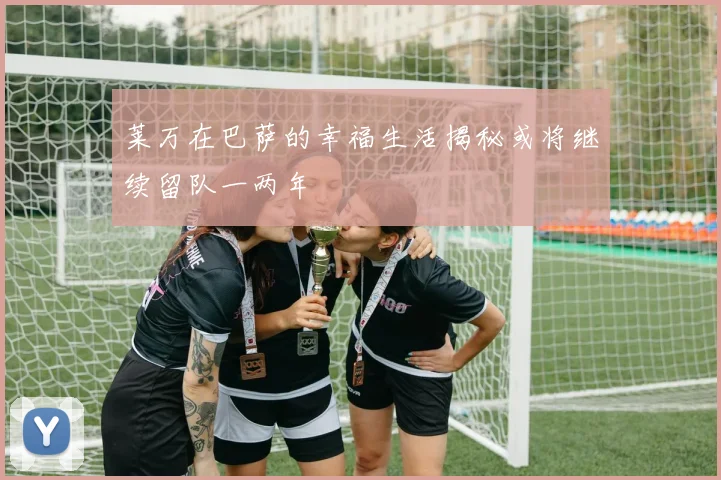 莱万在巴萨的幸福生活揭秘或将继续留队一两年