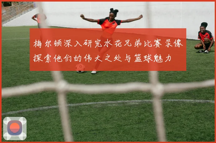 梅尔顿深入研究水花兄弟比赛录像探索他们的伟大之处与篮球魅力