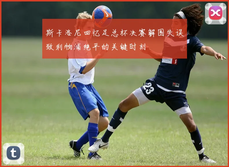 斯卡洛尼回忆足总杯决赛解围失误致利物浦绝平的关键时刻