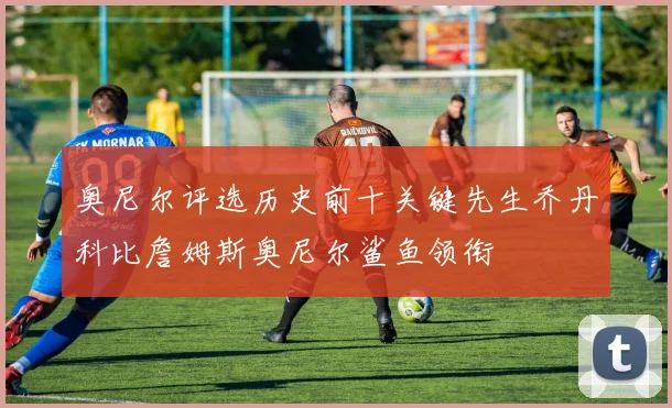 奥尼尔评选历史前十关键先生乔丹科比詹姆斯奥尼尔鲨鱼领衔