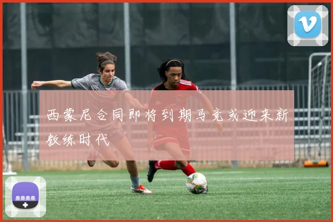 西蒙尼合同即将到期马竞或迎来新教练时代