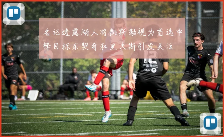名记透露湖人将凯斯勒视为首选中锋目标东契奇和里夫斯引发关注