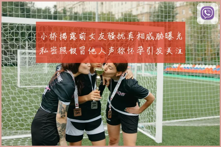 小桥揭露前女友骚扰真相威胁曝光私密照假冒他人声称怀孕引发关注