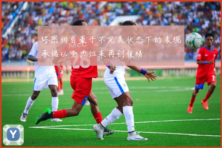 塔图姆自豪于不完美状态下的表现承诺以全力归来再创佳绩
