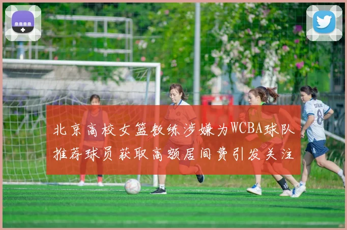 北京高校女篮教练涉嫌为WCBA球队推荐球员获取高额居间费引发关注