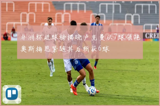 非洲杯进球榜揭晓卢克曼以7球领跑奥斯梅恩紧随其后斩获6球