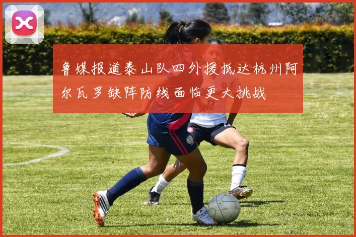 鲁媒报道泰山队四外援抵达杭州阿尔瓦罗缺阵防线面临更大挑战
