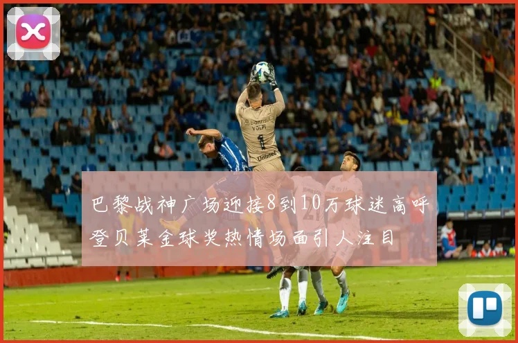 巴黎战神广场迎接8到10万球迷高呼登贝莱金球奖热情场面引人注目