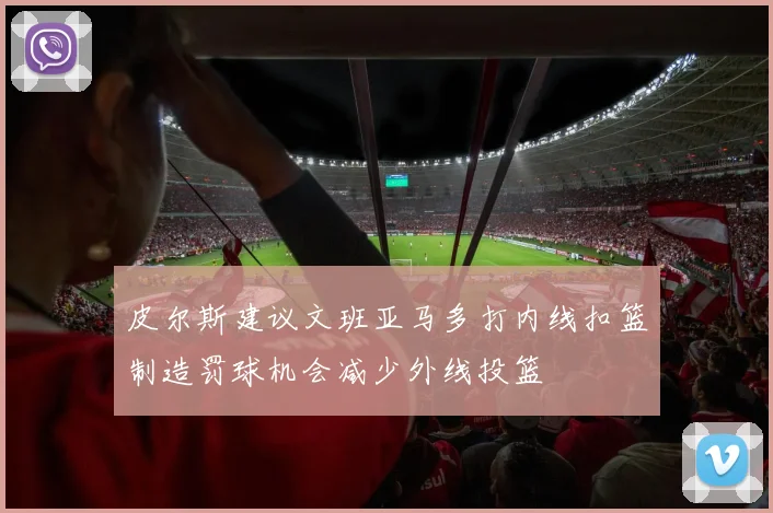 皮尔斯建议文班亚马多打内线扣篮制造罚球机会减少外线投篮