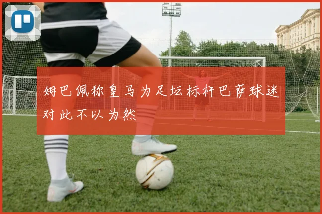 姆巴佩称皇马为足坛标杆巴萨球迷对此不以为然