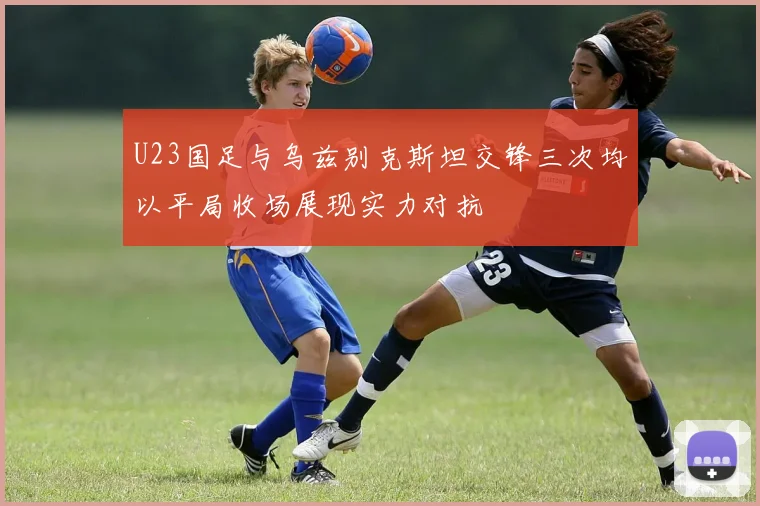 U23国足与乌兹别克斯坦交锋三次均以平局收场展现实力对抗